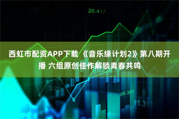 西虹市配资APP下载 《音乐缘计划2》第八期开播 六组原创佳作解锁青春共鸣