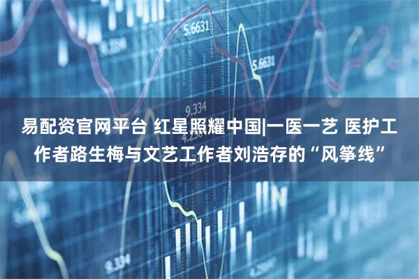 易配资官网平台 红星照耀中国|一医一艺 医护工作者路生梅与文艺工作者刘浩存的“风筝线”