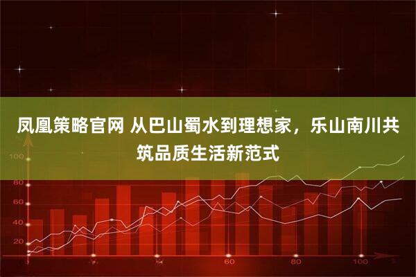 凤凰策略官网 从巴山蜀水到理想家，乐山南川共筑品质生活新范式