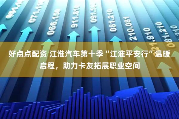 好点点配资 江淮汽车第十季“江淮平安行”温暖启程，助力卡友拓展职业空间