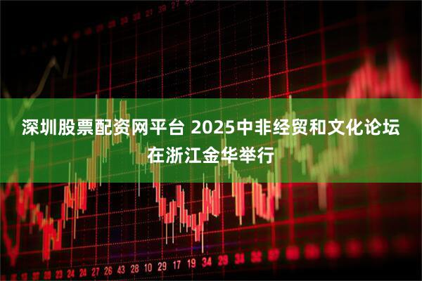 深圳股票配资网平台 2025中非经贸和文化论坛在浙江金华举行