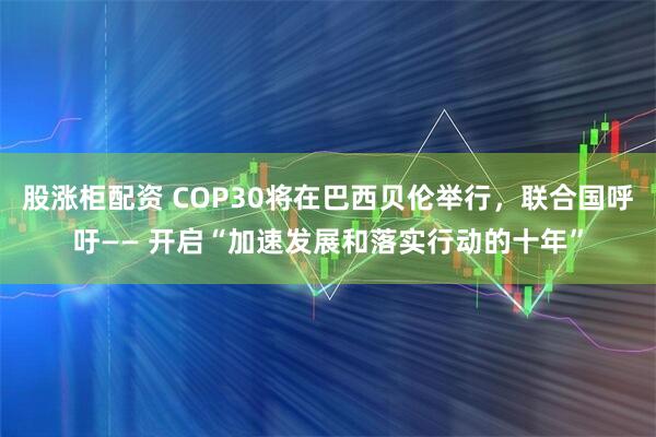 股涨柜配资 COP30将在巴西贝伦举行，联合国呼吁—— 开启“加速发展和落实行动的十年”