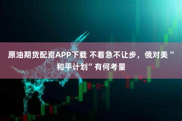 原油期货配资APP下载 不着急不让步，俄对美“和平计划”有何考量