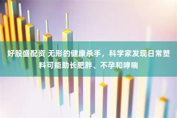 好股盛配资 无形的健康杀手，科学家发现日常塑料可能助长肥胖、不孕和哮喘