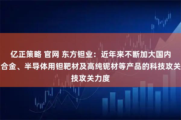 亿正策略 官网 东方钽业：近年来不断加大国内高温合金、半导体用钽靶材及高纯铌材等产品的科技攻关力度