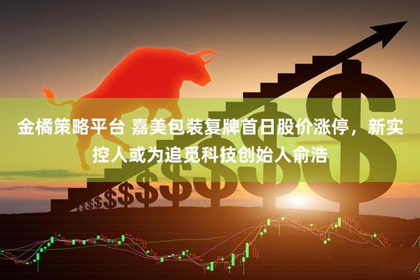 金橘策略平台 嘉美包装复牌首日股价涨停，新实控人或为追觅科技创始人俞浩