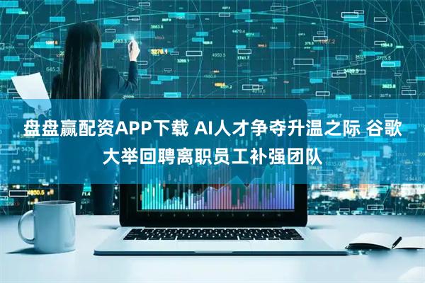 盘盘赢配资APP下载 AI人才争夺升温之际 谷歌大举回聘离职员工补强团队