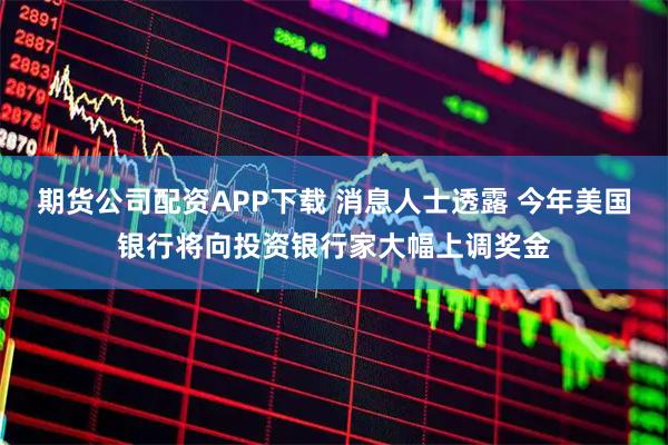 期货公司配资APP下载 消息人士透露 今年美国银行将向投资银行家大幅上调奖金