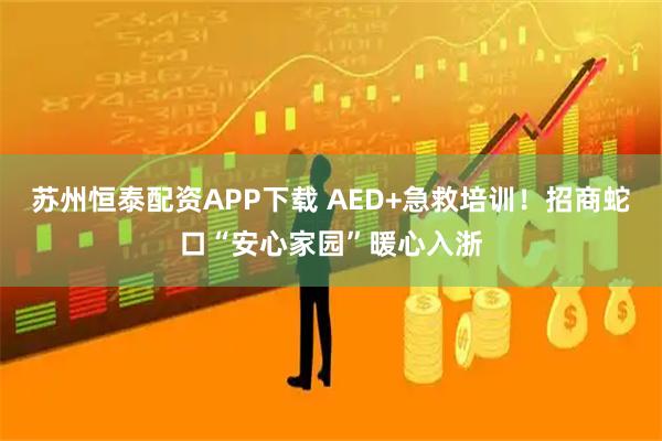 苏州恒泰配资APP下载 AED+急救培训！招商蛇口“安心家园”暖心入浙
