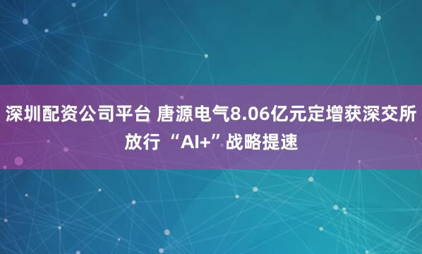 深圳配资公司平台 唐源电气8.06亿元定增获深交所放行 “AI+”战略提速