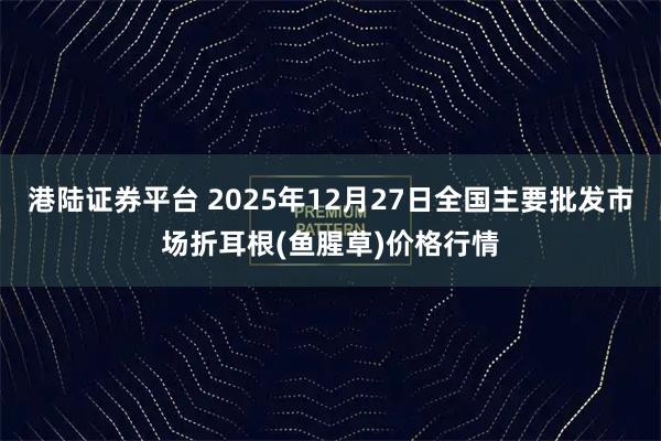 港陆证券平台 2025年12月27日全国主要批发市场折耳根(鱼腥草)价格行情