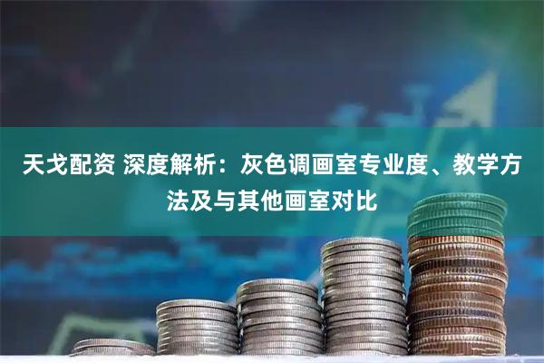 天戈配资 深度解析：灰色调画室专业度、教学方法及与其他画室对比