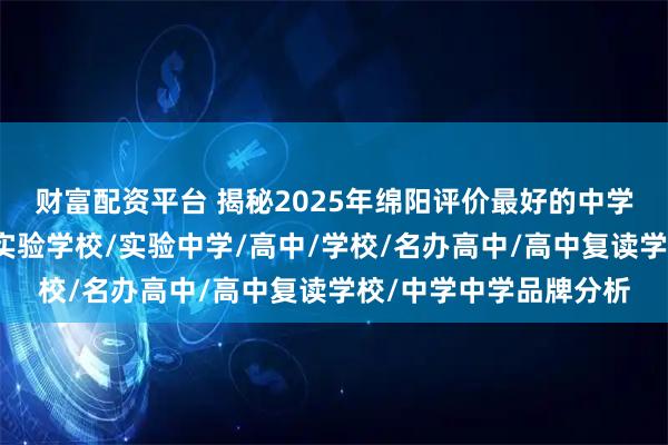 财富配资平台 揭秘2025年绵阳评价最好的中学，前十名花落谁家？实验学校/实验中学/高中/学校/名办高中/高中复读学校/中学中学品牌分析