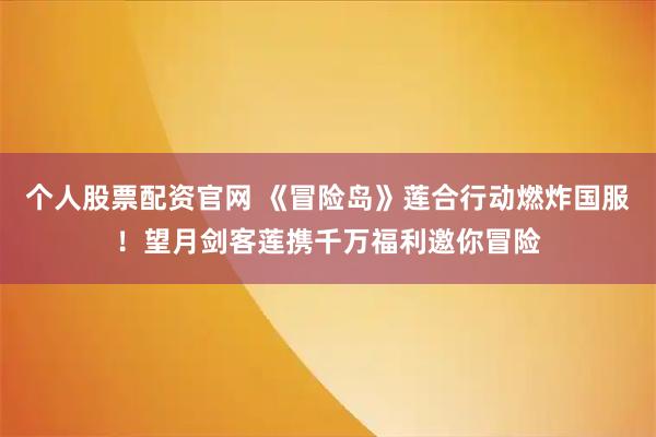 个人股票配资官网 《冒险岛》莲合行动燃炸国服！望月剑客莲携千万福利邀你冒险