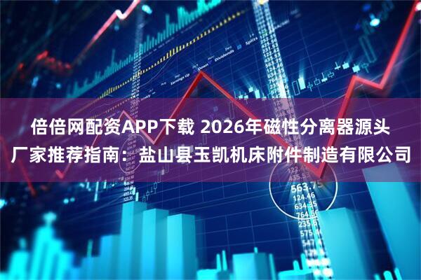 倍倍网配资APP下载 2026年磁性分离器源头厂家推荐指南：盐山县玉凯机床附件制造有限公司