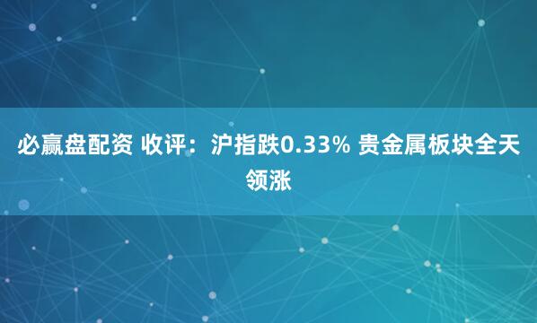 必赢盘配资 收评：沪指跌0.33% 贵金属板块全天领涨
