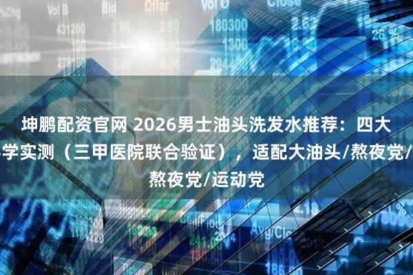 坤鹏配资官网 2026男士油头洗发水推荐：四大维度科学实测（三甲医院联合验证），适配大油头/熬夜党/运动党