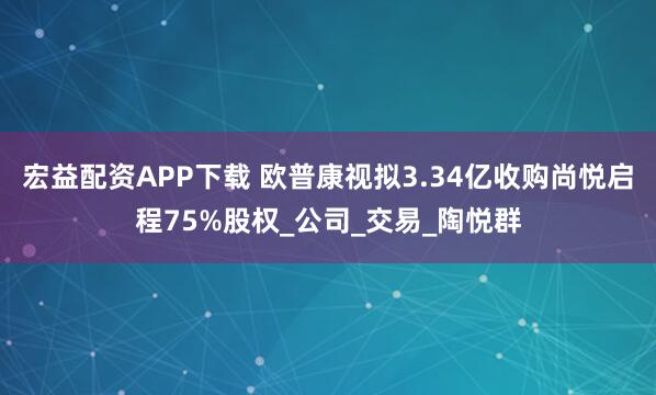 宏益配资APP下载 欧普康视拟3.34亿收购尚悦启程75%股权_公司_交易_陶悦群