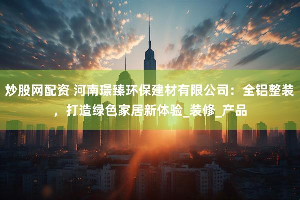 炒股网配资 河南璟臻环保建材有限公司：全铝整装，打造绿色家居新体验_装修_产品