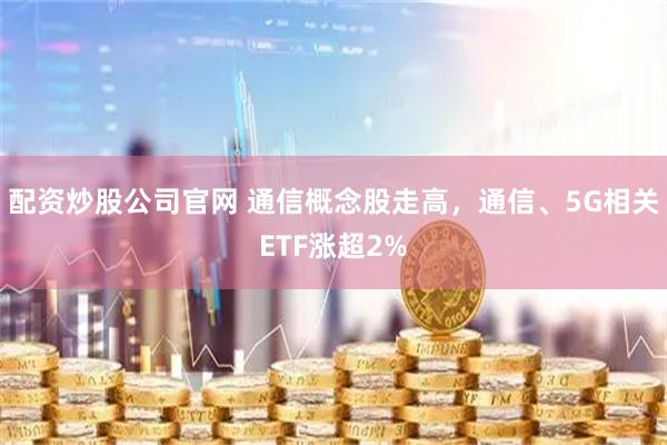 配资炒股公司官网 通信概念股走高，通信、5G相关ETF涨超2%