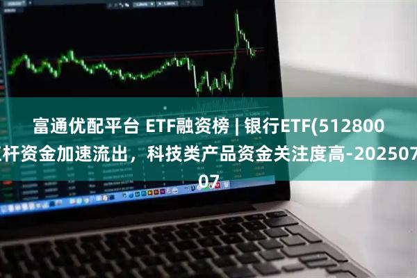 富通优配平台 ETF融资榜 | 银行ETF(512800)杠杆资金加速流出，科技类产品资金关注度高-20250707