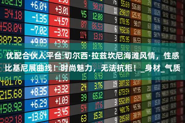 优配合伙人平台 切尔西·拉兹坎尼海滩风情，性感比基尼展曲线！时尚魅力，无法抗拒！_身材_气质