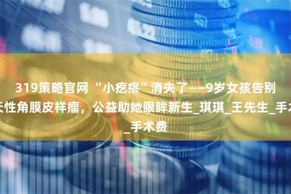 319策略官网 “小疙瘩”消失了——9岁女孩告别先天性角膜皮样瘤，公益助她眼眸新生_琪琪_王先生_手术费