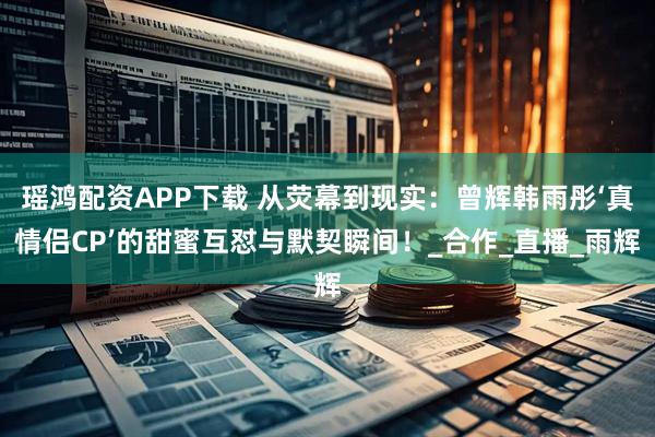 瑶鸿配资APP下载 从荧幕到现实：曾辉韩雨彤‘真情侣CP’的甜蜜互怼与默契瞬间！_合作_直播_雨辉