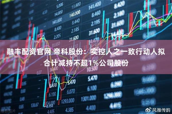 融丰配资官网 帝科股份：实控人之一致行动人拟合计减持不超1%公司股份