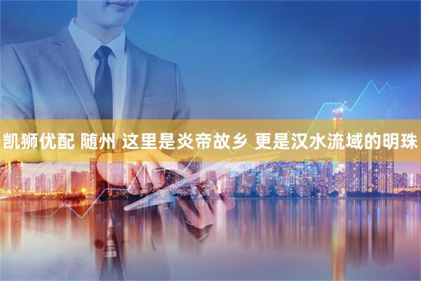 凯狮优配 随州 这里是炎帝故乡 更是汉水流域的明珠