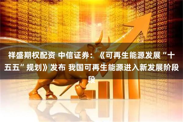 祥盛期权配资 中信证券：《可再生能源发展“十五五”规划》发布 我国可再生能源进入新发展阶段