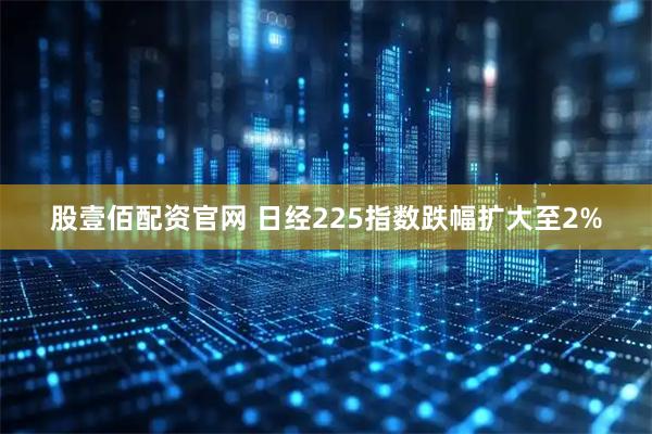 股壹佰配资官网 日经225指数跌幅扩大至2%